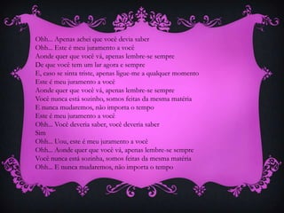 Ohh... Apenas achei que você devia saber
Ohh... Este é meu juramento a você
Aonde quer que você vá, apenas lembre-se sempre
De que você tem um lar agora e sempre
E, caso se sinta triste, apenas ligue-me a qualquer momento
Este é meu juramento a você
Aonde quer que você vá, apenas lembre-se sempre
Você nunca está sozinho, somos feitas da mesma matéria
E nunca mudaremos, não importa o tempo
Este é meu juramento a você
Ohh... Você deveria saber, você deveria saber
Sim
Ohh... Uou, este é meu juramento a você
Ohh... Aonde quer que você vá, apenas lembre-se sempre
Você nunca está sozinha, somos feitas da mesma matéria
Ohh... E nunca mudaremos, não importa o tempo

 