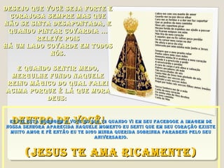 DESEjO QUE vOCê SEjA fORtE E
  CORAjOSA SEMPRE MAS QUE
NãO SE SINtA DESAPONtADA, E
 QUANDO PINtAR COvARDIA ...
         RELEvE POIS
Há UM LADO COvARDE EM tODOS
            NóS.

   E QUANDO SENtIR MEDO,
 MERgULHE fUNDO NAQUELE
REINO MágICO DO QUAL fALEI
ACIMA PORQUE é Lá QUE MORA
          DEUS:


  DENtRO DE vOCê !
 EU fIz EStA HOMEgEM A vOCE NO DIA 12 QUANDO vI EM SEU fACEBOOk A IMAgEM DE
NOSSA SENHORA APARECIDA NAQUELE MOMENtO EU SENtI QUE EM SEU CORAçãO ExIStE
 MUItO AMOR E fé ENtãO EU tE DIgO MINHA QUERIDA SOBRINHA PARABENS PELO SEU
                                ANIvERSARIO.


      (jESUS tE AMA RICAMENtE)
 