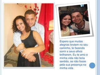 Espero que muitas
alegrias brotem no seu
caminho, te fazendo
sorrir e seus olhos
brilharem. Eu te amo e
minha vida não teria
sentido, se não fosse
pela sua presença na
minha vida.
 