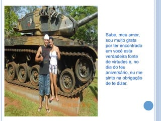 Sabe, meu amor,
sou muito grata
por ter encontrado
em você esta
verdadeira fonte
de virtudes e, no
dia do teu
aniversário, eu me
sinto na obrigação
de te dizer,
 