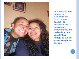 Que todos os teus
desejos se
realizem! Que
todos os teus
sonhos - os
nossos sonhos! -
possam ser
transformados em
realidade, e que
você tenha a
certeza de que eu
estarei sempre ao
teu lado.
 