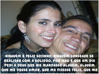 Ninguém é feliz sozinho, ninguém consegue se realizar com a solidão, por isso é que um dia pedi a Deus que me mandasse alguém, alguém que me desse amor, que me fizesse feliz, que me ajudasse a acreditar nos sonhos.
