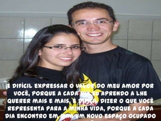 É difícil expressar o valor do meu amor por você, porque a cada dia eu aprendo a lhe querer mais e mais, é difícil dizer o que você representa para a minha vida, porque a cada dia encontro em mim um novo espaço ocupado por você, 
