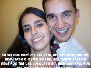 só sei que você me faz bem, me faz feliz, me faz realizado e muito amado, sou muito grato a Deus por ter lhe colocado em meu caminho, por ter me dado esse grande amor.