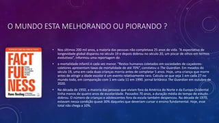 O MUNDO ESTA MELHORANDO OU PIORANDO ?
• Nos últimos 200 mil anos, a maioria das pessoas não completava 25 anos de vida. “A expectativa de
longevidade global disparou no século 19 e depois dobrou no século 20, um piscar de olhos em termos
evolutivos”, informou uma reportagem do
• a mortalidade infantil é cada vez menor. “Restos humanos coletados em sociedades de caçadores-
coletores apresentam taxas de mortalidade de até 70%”, constatou o The Guardian. Em meados do
século 19, uma em cada duas crianças morria antes de completar 5 anos. Hoje, uma criança que morre
antes de atingir a idade escolar é um evento relativamente raro. Calcula-se que seja 1 em cada 27 no
mundo todo, em comparação com 1 em cada 11 em 1990. jornal britânico The Guardian em outubro de
2020.
• Na década de 1950, a maioria das pessoas que viviam fora da América do Norte e da Europa Ocidental
tinha menos de quatro anos de escolaridade. Passados 70 anos, a duração média do tempo de estudo
dobrou. O número de crianças e adolescentes fora da escola também despencou. Na década de 1970,
estavam nessa condição quase 30% daqueles que deveriam cursar o ensino fundamental. Hoje, esse
total não chega a 10%.
 