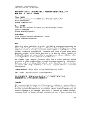 Organizasyon ve Yönetim Bilimleri Dergisi
Cilt 2, Sayı 2, 2010 ISSN: 1309 -8039 (Online)


ÜNİVERSİTE ÖĞRENCİLERİNİN TÜKETİM TERCİHLERİNİ ETKİLEYEN
FAKTÖRLERİN BELİRLENMESİ

Mesut ÇAKIR
Adnan Menderes Üniversitesi Nazilli İİBF İktisat Bölümü İsabeyli Yerleşkesi
Nazilli/ AYDIN 09860
E-posta: mcakir@adu.edu.tr

Fatma ÇAKIR
Adnan Menderes Üniversitesi Nazilli İİBF İktisat Bölümü İsabeyli Yerleşkesi
Nazilli/ AYDIN 09860
E-posta: fatmacakir@adu.edu.tr

Gülşah USTA
Adnan Menderes Üniversitesi Sosyal Bilimler Enstitüsü
E-posta: gulsahusta85@gmail.com


Özet
Tüketicilerin tüketim alışkanlıkları ve kararları çeşitli faktörler tarafından ettkilenmektedir. Bu
faktörler tüketici profiline göre değişiklik gösterebilmektedir. Müşteri odaklı pazarlama anlayışı,
işletmelerin mevcut ve potansiyel müşterilerin tüketim eğilimi ve alışkanlıklarını daha iyi
anlamaya çalışmalarını gerektirmektedir. Günümüzün daha bilinçli ve seçici müşteri kitlesi
karşısında işletmeler bireysel tüketim kararlarını ve bu kararları etkileyen faktörleri iyi
belirlemelidir. Zaman, aile, marka tercihi, ürün çeşitliliği, internet kulanımı, reklamlar, renkler,
moda vb gibi faktörler tüketim tercihlerinde etkili olabilmektedir.
Bu çalışmada Adnan Menderes Üniversitesi Nazilli İİBF’de okuyan öğrencilerin tüketim
tercihlerini ne şekilde gerçekleştirdikleri sorusunun cevabı anket çalışmasıyla araştırılmıştır.
Çalışmada, marka tercihi, ürün çeşitliliği, reklamlar, renkler vb faktörlerin tüketim tercihlerinde
ne derecede etkili olduğu araştırılmıştır. Bu amaçla çalışmada istatistiksel analizlerden
yararlanılmıştır.
Anahtar Kelimeler: Tüketim eğilimi, harcama alışkanlıkları, marka tercihleri

Alan Tanımı: Tüketici Davranışları (İşletme ve Yönetim)

TO DETERMINE THE FACTORS THAT AFFECTING CONSUMPTION
PREFERENCES OF UNIVERSITY STUDENTS

Abstract
The consumption behavior and decision of the consumers are affected by a number of factors.
Such factors migt change according to consumer profiles. The understanding of customer oriented
marketing requires better understanding of consumption behavior and habits of both existing and
potential costumers of the component. With respect to consicion and selective costemers,
companies should well identify individual consumption decisions of factors affecting these


                                                                                                 87
 