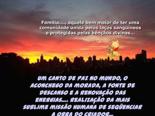 Família…., aquele bem maior de ter uma comunidade unida pelos laços sangüíneos e protegidas pelas bênçãos divinas…Um canto de paz no mundo, o aconchego da morada,a fonte de descanso e a renovação das energias…. realização da mais sublime missão humana de seqüenciar a obra do Criador...