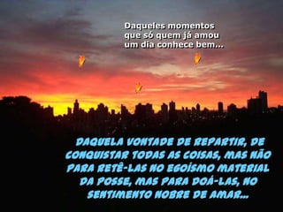 Daqueles momentos que só quem já amou um dia conhece bem... Daquela vontade de repartir, de conquistar todas as coisas, mas não para retê-las no egoísmo material da posse, mas para doá-las, no sentimento nobre de amar...