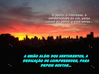 O apoio, o interesse, a solidariedade de um, pelas coisas do outro, e vice-versa…A união além dos sentimentos, a dedicação de compreender, para depois gostar...