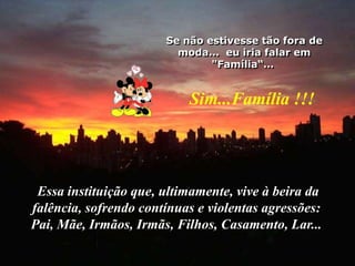 Se não estivesse tão fora de moda...  eu iria falar em "Família“… Sim...Família !!!Essa instituição que, ultimamente, vive à beira da falência, sofrendo contínuas e violentas agressões: Pai, Mãe, Irmãos, Irmãs, Filhos, Casamento, Lar... 