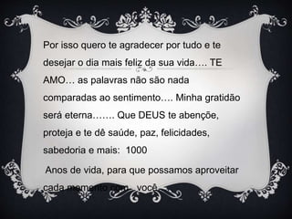 Por isso quero te agradecer por tudo e te
desejar o dia mais feliz da sua vida…. TE
AMO… as palavras não são nada
comparadas ao sentimento…. Minha gratidão
será eterna……. Que DEUS te abençõe,
proteja e te dê saúde, paz, felicidades,
sabedoria e mais: 1000
Anos de vida, para que possamos aproveitar
cada momento com você…..
 