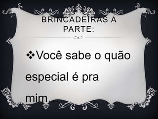 BRINCADEIRAS A
PARTE:
Você sabe o quão
especial é pra
mim…
 