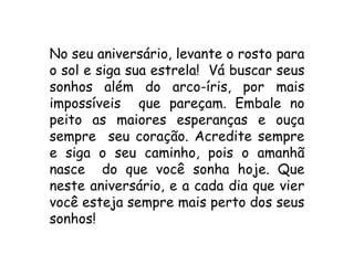 No seu aniversário, levante o rosto para
o sol e siga sua estrela! Vá buscar seus
sonhos além do arco-íris, por mais
impossíveis que pareçam. Embale no
peito as maiores esperanças e ouça
sempre seu coração. Acredite sempre
e siga o seu caminho, pois o amanhã
nasce do que você sonha hoje. Que
neste aniversário, e a cada dia que vier
você esteja sempre mais perto dos seus
sonhos!
 
