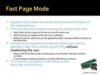 Suppose if we want to access the consecutive bytes in
  the selected row.
 This can be done without having to reselect the row.
     Add a latch at the output of the sense circuits in each row.
     All the latches are loaded when the row is selected.
     Different column addresses can be applied to select and place different bytes on
       the data lines.
   Consecutive sequence of column addresses can be
    applied under the control signal CAS, without
    reselecting the row.
     Allows a block of data to be transferred at a much faster rate than random
      accesses.
     A small collection/group of bytes is usually referred to as a block.
   This transfer capability is referred to as the
    fast page mode feature.
 