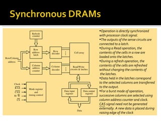 •Operation is directly synchronized
                 Refresh
                 counter                                                   with processor clock signal.
                                                                           •The outputs of the sense circuits are
                                                                           connected to a latch.
                  Row
                                                                           •During a Read operation, the
                                Row
                 address       decoder            Cell array               contents of the cells in a row are
                  latch
Row/Column                                                                 loaded onto the latches.
  address                                                                  •During a refresh operation, the
                 Column        Column            Read/Write                contents of the cells are refreshed
                 address
                 counter       decoder        circuits & latches           without changing the contents of
                                                                            the latches.
                                                                           •Data held in the latches correspond
      Clock
                                                                           to the selected columns are transferred
       R AS                                                                to the output.
              Mode register
      CAS          and                   Data input          Data output   •For a burst mode of operation,
                                          register            register
      R/ W    timing control                                               successive columns are selected using
        CS                                                                 column address counter and clock.
                                                                           CAS signal need not be generated
                                                                           externally. A new data is placed during
                                                      Data
                                                                           raising edge of the clock
 