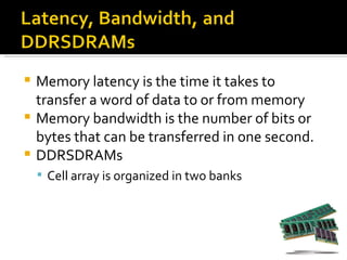  Memory latency is the time it takes to
  transfer a word of data to or from memory
 Memory bandwidth is the number of bits or
  bytes that can be transferred in one second.
 DDRSDRAMs
     Cell array is organized in two banks
 