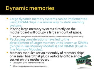  Large dynamic memory systems can be implemented
  using DRAM chips in a similar way to static memory
  systems.
 Placing large memory systems directly on the
  motherboard will occupy a large amount of space.
       Also, this arrangement is inflexible since the memory system cannot be expanded easily.
 Packaging considerations have led to the
  development of larger memory units known as SIMMs
  (Single In-line Memory Modules) and DIMMs (Dual In-
  line Memory Modules).
 Memory modules are an assembly of memory chips
  on a small board that plugs vertically onto a single
  socket on the motherboard.
       Occupy less space on the motherboard.
       Allows for easy expansion by replacement .
 