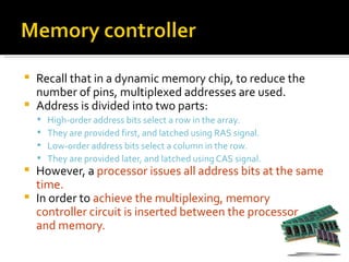  Recall that in a dynamic memory chip, to reduce the
  number of pins, multiplexed addresses are used.
 Address is divided into two parts:
       High-order address bits select a row in the array.
       They are provided first, and latched using RAS signal.
       Low-order address bits select a column in the row.
       They are provided later, and latched using CAS signal.
 However, a processor issues all address bits at the same
  time.
 In order to achieve the multiplexing, memory
  controller circuit is inserted between the processor
  and memory.
 