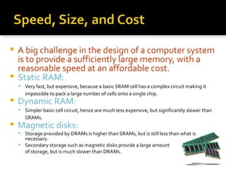  A big challenge in the design of a computer system
  is to provide a sufficiently large memory, with a
  reasonable speed at an affordable cost.
 Static RAM:
     Very fast, but expensive, because a basic SRAM cell has a complex circuit making it
       impossible to pack a large number of cells onto a single chip.
   Dynamic RAM:
     Simpler basic cell circuit, hence are much less expensive, but significantly slower than
       SRAMs.
   Magnetic disks:
     Storage provided by DRAMs is higher than SRAMs, but is still less than what is
      necessary.
     Secondary storage such as magnetic disks provide a large amount
      of storage, but is much slower than DRAMs.
 