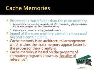    Processor is much faster than the main memory.
     As a result, the processor has to spend much of its time waiting while instructions
       and data are being fetched from the main memory.
     Major obstacle towards achieving good performance.
 Speed of the main memory cannot be increased
  beyond a certain point.
 Cache memory is an architectural arrangement
  which makes the main memory appear faster to
  the processor than it really is.
 Cache memory is based on the property of
  computer programs known as “locality of
  reference”.
 