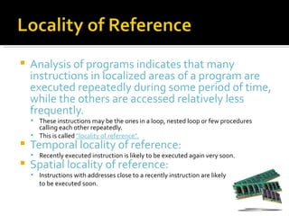    Analysis of programs indicates that many
    instructions in localized areas of a program are
    executed repeatedly during some period of time,
    while the others are accessed relatively less
    frequently.
     These instructions may be the ones in a loop, nested loop or few procedures
      calling each other repeatedly.
     This is called “locality of reference”.
   Temporal locality of reference:
     Recently executed instruction is likely to be executed again very soon.
   Spatial locality of reference:
     Instructions with addresses close to a recently instruction are likely
       to be executed soon.
 