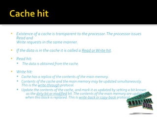 •   Existence of a cache is transparent to the processor. The processor issues
    Read and
    Write requests in the same manner.
•   If the data is in the cache it is called a Read or Write hit.
•   Read hit:
       The data is obtained from the cache.
•   Write hit:
     Cache has a replica of the contents of the main memory.
     Contents of the cache and the main memory may be updated simultaneously.
      This is the write-through protocol.
     Update the contents of the cache, and mark it as updated by setting a bit known
         as the dirty bit or modified bit. The contents of the main memory are updated
        when this block is replaced. This is write-back or copy-back protocol.
 