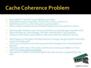•   A bit called as “valid bit” is provided for each block.
•   If the block contains valid data, then the bit is set to 1, else it is 0.
•   Valid bits are set to 0, when the power is just turned on.
•   When a block is loaded into the cache for the first time, the valid bit is set to 1.
•   Data transfers between main memory and disk occur directly bypassing the cache.
•   When the data on a disk changes, the main memory block is also updated.
•   However, if the data is also resident in the cache, then the valid bit is set to 0.
•   What happens if the data in the disk and main memory changes and the write-back
    protocol is being used?
•   In this case, the data in the cache may also have changed and is indicated by the
    dirty bit.
•   The copies of the data in the cache, and the main memory are different. This is
    called the cache coherence problem.
•   One option is to force a write-back before the main memory is updated from the
    disk.
 