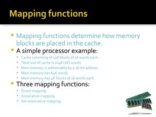  Mapping functions determine how memory
  blocks are placed in the cache.
 A simple processor example:
       Cache consisting of 128 blocks of 16 words each.
       Total size of cache is 2048 (2K) words.
       Main memory is addressable by a 16-bit address.
       Main memory has 64K words.
       Main memory has 4K blocks of 16 words each.
   Three mapping functions:
     Direct mapping
     Associative mapping
     Set-associative mapping.
 