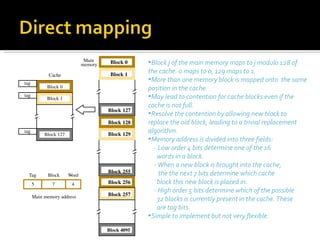 Main     Block 0     •Block j of the main memory maps to j modulo 128 of
                              memory

             Cache                      Block 1
                                                    the cache. 0 maps to 0, 129 maps to 1.
tag
                                                    •More than one memory block is mapped onto the same
            Block 0                                 position in the cache.
tag
            Block 1                                 •May lead to contention for cache blocks even if the
                                                    cache is not full.
                                       Block 127
                                                    •Resolve the contention by allowing new block to
                                       Block 128    replace the old block, leading to a trivial replacement
tag
           Block 127                   Block 129
                                                    algorithm.
                                                    •Memory address is divided into three fields:
                                                      - Low order 4 bits determine one of the 16
                                                       words in a block.
                                                      - When a new block is brought into the cache,
                                       Block 255        the the next 7 bits determine which cache
  Tag       Block      Word
      5       7         4              Block 256       block this new block is placed in.
                                                      - High order 5 bits determine which of the possible
      Main memory address              Block 257
                                                       32 blocks is currently present in the cache. These
                                                       are tag bits.
                                                    •Simple to implement but not very flexible.
                                       Block 4095
 