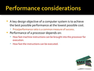    A key design objective of a computer system is to achieve
    the best possible performance at the lowest possible cost.
     Price/performance ratio is a common measure of success.
   Performance of a processor depends on:
     How fast machine instructions can be brought into the processor for
      execution.
     How fast the instructions can be executed.
 