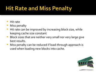    Hit rate
   Miss penalty
   Hit rate can be improved by increasing block size, while
    keeping cache size constant
   Block sizes that are neither very small nor very large give
    best results.
   Miss penalty can be reduced if load-through approach is
    used when loading new blocks into cache.
 