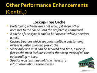 Lockup-Free Cache
•   Prefetching scheme does not work if it stops other
    accesses to the cache until the prefetch is completed.
•   A cache of this type is said to be “locked” while it services
    a miss.
•   Cache structure which supports multiple outstanding
    misses is called a lockup free cache.
•   Since only one miss can be serviced at a time, a lockup
    free cache must include circuits that keep track of all the
    outstanding misses.
•   Special registers may hold the necessary
    information about these misses.
 