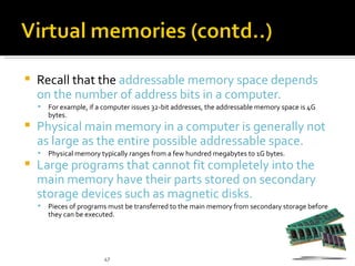    Recall that the addressable memory space depends
    on the number of address bits in a computer.
       For example, if a computer issues 32-bit addresses, the addressable memory space is 4G
        bytes.
   Physical main memory in a computer is generally not
    as large as the entire possible addressable space.
       Physical memory typically ranges from a few hundred megabytes to 1G bytes.
   Large programs that cannot fit completely into the
    main memory have their parts stored on secondary
    storage devices such as magnetic disks.
       Pieces of programs must be transferred to the main memory from secondary storage before
        they can be executed.




                          47
 