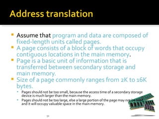 Assume that program and data are composed of
  fixed-length units called pages.
 A page consists of a block of words that occupy
  contiguous locations in the main memory.
 Page is a basic unit of information that is
  transferred between secondary storage and
  main memory.
 Size of a page commonly ranges from 2K to 16K
  bytes.
     Pages should not be too small, because the access time of a secondary storage
      device is much larger than the main memory.
     Pages should not be too large, else a large portion of the page may not be used,
      and it will occupy valuable space in the main memory.


                       51
 