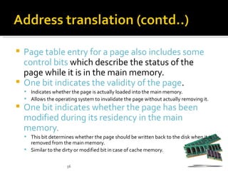  Page table entry for a page also includes some
  control bits which describe the status of the
  page while it is in the main memory.
 One bit indicates the validity of the page.
     Indicates whether the page is actually loaded into the main memory.
     Allows the operating system to invalidate the page without actually removing it.
   One bit indicates whether the page has been
    modified during its residency in the main
    memory.
     This bit determines whether the page should be written back to the disk when it is
      removed from the main memory.
     Similar to the dirty or modified bit in case of cache memory.


                       56
 