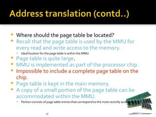    Where should the page table be located?
   Recall that the page table is used by the MMU for
    every read and write access to the memory.
       Ideal location for the page table is within the MMU.
 Page table is quite large.
 MMU is implemented as part of the processor chip.
 Impossible to include a complete page table on the
  chip.
 Page table is kept in the main memory.
 A copy of a small portion of the page table can be
  accommodated within the MMU.
       Portion consists of page table entries that correspond to the most recently accessed pages.


                          58
 