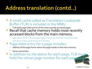    A small cache called as Translation Lookaside
    Buffer (TLB) is included in the MMU.
     TLB holds page table entries of the most recently accessed pages.
   Recall that cache memory holds most recently
    accessed blocks from the main memory.
     Operation of the TLB and page table in the main memory is similar to the
      operation of the cache and main memory.
   Page table entry for a page includes:
     Address of the page frame where the page resides in the main memory.
     Some control bits.
   In addition to the above for each page, TLB must
    hold the virtual page number for each page.

                      59
 