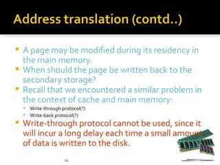  A page may be modified during its residency in
  the main memory.
 When should the page be written back to the
  secondary storage?
 Recall that we encountered a similar problem in
  the context of cache and main memory:
     Write-through protocol(?)
     Write-back protocol(?)
   Write-through protocol cannot be used, since it
    will incur a long delay each time a small amount
    of data is written to the disk.
                     66
 