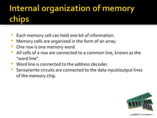  Each memory cell can hold one bit of information.
 Memory cells are organized in the form of an array.
 One row is one memory word.
 All cells of a row are connected to a common line, known as the
  “word line”.
 Word line is connected to the address decoder.
 Sense/write circuits are connected to the data input/output lines
  of the memory chip.
 