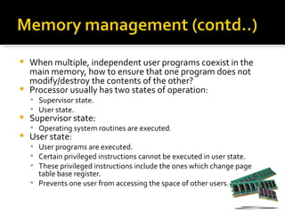    When multiple, independent user programs coexist in the
    main memory, how to ensure that one program does not
    modify/destroy the contents of the other?
   Processor usually has two states of operation:
     Supervisor state.
     User state.
   Supervisor state:
     Operating system routines are executed.
   User state:
     User programs are executed.
     Certain privileged instructions cannot be executed in user state.
     These privileged instructions include the ones which change page
      table base register.
     Prevents one user from accessing the space of other users.
 
