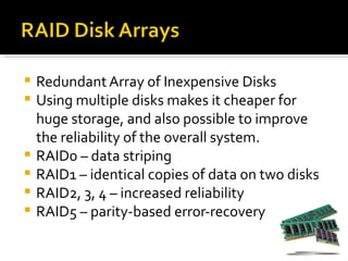    Redundant Array of Inexpensive Disks
   Using multiple disks makes it cheaper for
    huge storage, and also possible to improve
    the reliability of the overall system.
   RAID0 – data striping
   RAID1 – identical copies of data on two disks
   RAID2, 3, 4 – increased reliability
   RAID5 – parity-based error-recovery
 