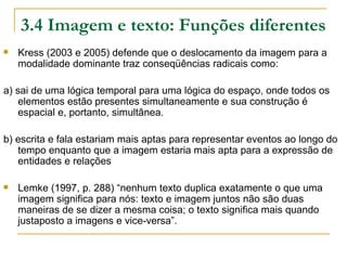3.4 Imagem e texto: Funções diferentes
   Kress (2003 e 2005) defende que o deslocamento da imagem para a
    modalidade dominante traz conseqüências radicais como:

a) sai de uma lógica temporal para uma lógica do espaço, onde todos os
    elementos estão presentes simultaneamente e sua construção é
    espacial e, portanto, simultânea.

b) escrita e fala estariam mais aptas para representar eventos ao longo do
   tempo enquanto que a imagem estaria mais apta para a expressão de
   entidades e relações

   Lemke (1997, p. 288) “nenhum texto duplica exatamente o que uma
    imagem significa para nós: texto e imagem juntos não são duas
    maneiras de se dizer a mesma coisa; o texto significa mais quando
    justaposto a imagens e vice-versa”.
 