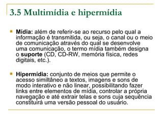 3.5 Multimídia e hipermídia
   Mídia: além de referir-se ao recurso pelo qual a
    informação é transmitida, ou seja, o canal ou o meio
    de comunicação através do qual se desenvolve
    uma comunicação, o termo mídia também designa
    o suporte (CD, CD-RW, memória física, redes
    digitais, etc.).

   Hipermídia: conjunto de meios que permite o
    acesso similtâneo a textos, imagens e sons de
    modo interativo e não linear, possibilitando fazer
    links entre elementos de mídia, controlar a própria
    navegação e até extrair telas e sons cuja sequência
    constituirá uma versão pessoal do usuário.
 