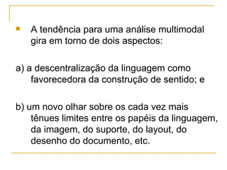    A tendência para uma análise multimodal
    gira em torno de dois aspectos:

a) a descentralização da linguagem como
    favorecedora da construção de sentido; e

b) um novo olhar sobre os cada vez mais
    tênues limites entre os papéis da linguagem,
    da imagem, do suporte, do layout, do
    desenho do documento, etc.
 