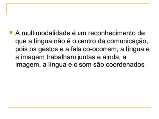    A multimodalidade é um reconhecimento de
    que a língua não é o centro da comunicação,
    pois os gestos e a fala co-ocorrem, a língua e
    a imagem trabalham juntas e ainda, a
    imagem, a língua e o som são coordenados
 