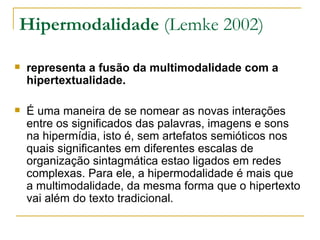 Hipermodalidade (Lemke 2002)

   representa a fusão da multimodalidade com a
    hipertextualidade.

   É uma maneira de se nomear as novas interações
    entre os significados das palavras, imagens e sons
    na hipermídia, isto é, sem artefatos semióticos nos
    quais significantes em diferentes escalas de
    organização sintagmática estao ligados em redes
    complexas. Para ele, a hipermodalidade é mais que
    a multimodalidade, da mesma forma que o hipertexto
    vai além do texto tradicional.
 