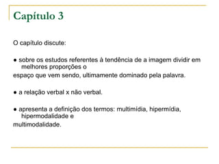 Capítulo 3

O capítulo discute:

● sobre os estudos referentes à tendência de a imagem dividir em
   melhores proporções o
espaço que vem sendo, ultimamente dominado pela palavra.

● a relação verbal x não verbal.

● apresenta a definição dos termos: multimídia, hipermídia,
   hipermodalidade e
multimodalidade.
 