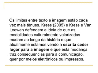 Os limites entre texto e imagem estão cada
vez mais tênues. Kress (2005) e Kress e Van
Leewen defendem a ideia de que as
modalidades culturalmente valorizadas
mudam ao longo da história e que
atualmente estamos vendo a escrita ceder
lugar para a imagem e que esta mudança
traz consequências para a comunicação,
quer por meios eletrônicos ou impressos.
 