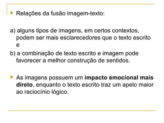    Relações da fusão imagem-texto:

a) alguns tipos de imagens, em certos contextos,
   podem ser mais esclarecedores que o texto escrito
   e
b) a combinação de texto escrito e imagem pode
   favorecer a melhor construção de sentidos.

   As imagens possuem um impacto emocional mais
    direto, enquanto o texto escrito traz um apelo maior
    ao raciocínio lógico.
 
