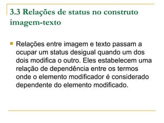 3.3 Relações de status no construto
imagem-texto

   Relações entre imagem e texto passam a
    ocupar um status desigual quando um dos
    dois modifica o outro. Eles estabelecem uma
    relação de dependência entre os termos
    onde o elemento modificador é considerado
    dependente do elemento modificado.
 